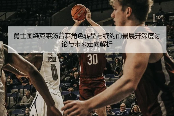 勇士围绕克莱汤普森角色转型与续约前景展开深度讨论与未来走向解析